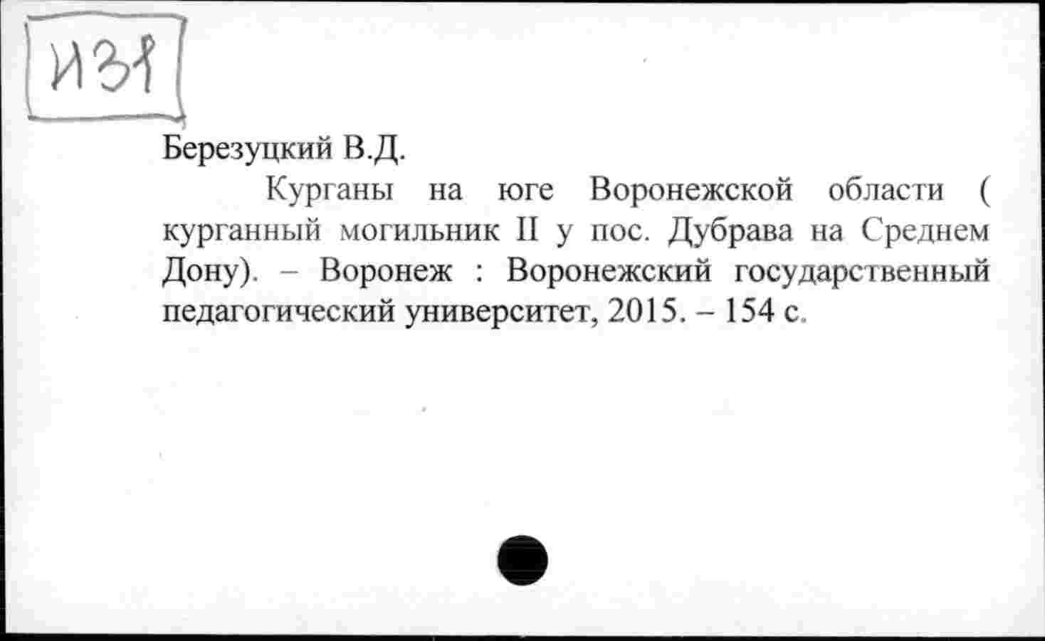 ﻿им
------Д
Березуцкий В.Д.
Курганы на юге Воронежской области ( курганный могильник II у пос. Дубрава на Среднем Дону). - Воронеж : Воронежский государственный педагогический университет, 2015. - 154 с.